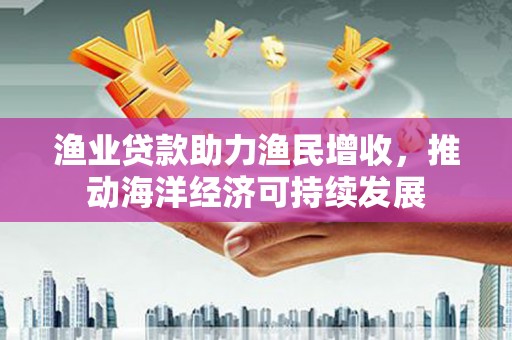 龙陵渔业贷款助力渔民增收，推动海洋经济可持续发展