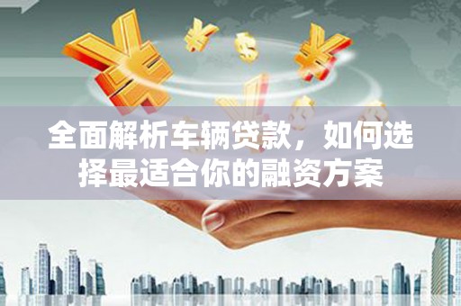 龙陵全面解析车辆贷款，如何选择最适合你的融资方案