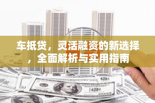 龙陵车抵贷，灵活融资的新选择，全面解析与实用指南